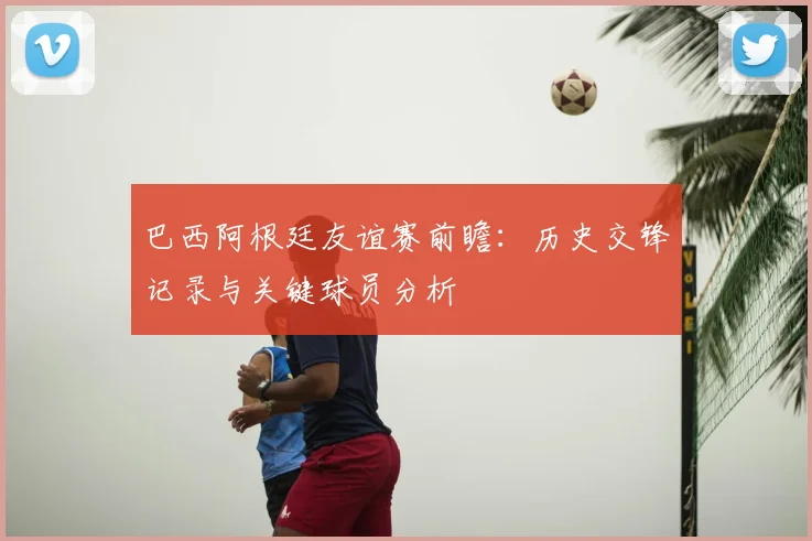 巴西阿根廷友谊赛前瞻：历史交锋记录与关键球员分析