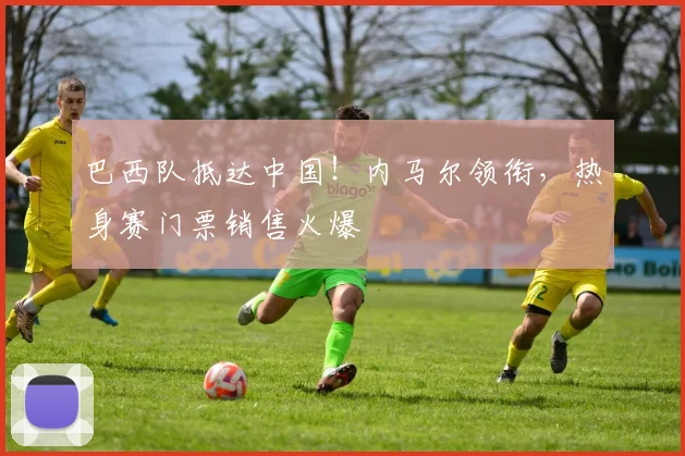 巴西队抵达中国！内马尔领衔，热身赛门票销售火爆