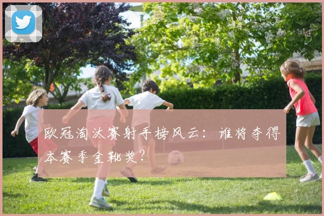 欧冠淘汰赛射手榜风云：谁将夺得本赛季金靴奖？