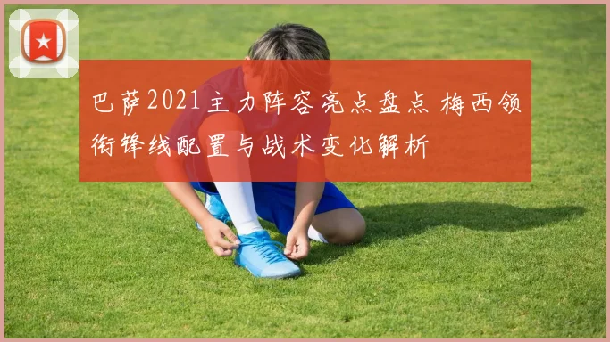 巴萨2021主力阵容亮点盘点 梅西领衔锋线配置与战术变化解析