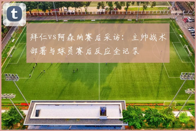 拜仁vs阿森纳赛后采访：主帅战术部署与球员赛后反应全记录